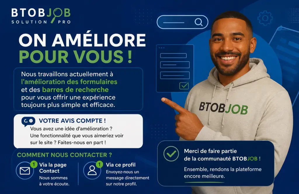 On améliore la plateforme pour vous.

Nous travaillons actuellement sur l’amélioration des formulaires et des barres de recherche pour vous offrir une expérience plus simple, plus rapide et plus efficace.

Votre avis compte.

Si vous avez des idées d’amélioration, des fonctionnalités que vous aimeriez voir ou des problèmes rencontrés, n’hésitez pas à nous le dire.

Vous pouvez nous contacter :
– directement via la page contact
– ou en nous envoyant un message sur ce profil

Chaque retour nous aide à améliorer btobjob.