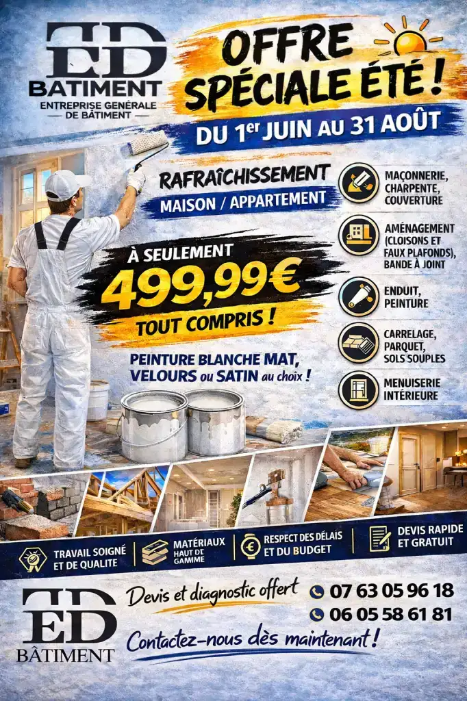 🏠 ED BÂTIMENT – Votre partenaire pour tous vos travaux de rénovation et d’aménagement !

Profitez de notre offre spéciale été pour redonner vie à votre maison ou votre appartement. Nous réalisons vos projets avec sérieux, qualité et respect des délais.

Nos prestations :
✔️ Peinture intérieure et extérieure
✔️ Enduit et finitions
✔️ Maçonnerie
✔️ Charpente et couverture
✔️ Cloisons et faux plafonds
✔️ Carrelage, parquet et sols souples
✔️ Menuiserie intérieure

Pourquoi nous choisir ?
✅ Travail soigné et de qualité
✅ Matériaux haut de gamme
✅ Respect du budget et des délais
✅ Devis rapide et gratuit
✅ Diagnostic offert

Notre équipe met son savoir-faire à votre service pour tous vos travaux de rénovation, d’embellissement et d’aménagement.

📞 Contactez-nous dès maintenant pour obtenir votre devis gratuit // TEL : 07 63 05 96 18 // TEL : 06 05 58 61 81