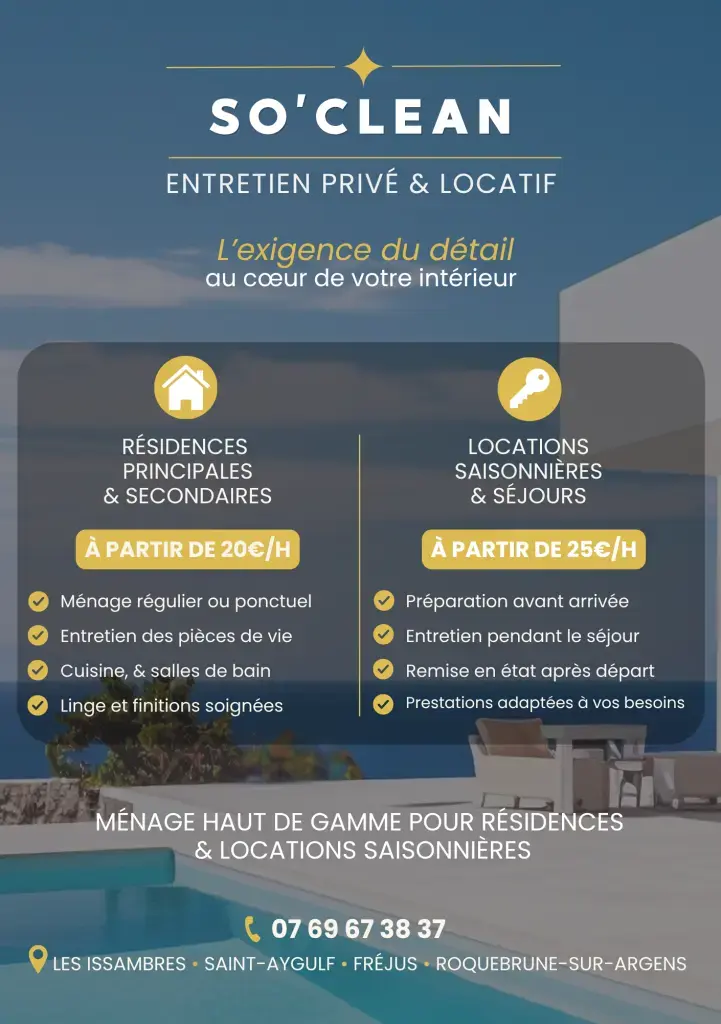 SO’CLEAN – L’exigence du détail au cœur de votre intérieur

Spécialisée dans l’entretien de résidences principales, secondaires et locations saisonnières, SO’CLEAN vous propose des prestations soignées et adaptées à vos besoins.

🏡 Pour les particuliers
• Ménage régulier ou ponctuel
• Entretien complet des pièces de vie
• Nettoyage cuisine et salles de bain
• Gestion du linge et finitions soignées

🔑 Pour les locations saisonnières
• Préparation avant l’arrivée des voyageurs
• Entretien pendant le séjour
• Remise en état après départ
• Prestations personnalisées selon vos besoins

📍 Secteur d’intervention : Les Issambres, Saint-Aygulf, Fréjus et Roquebrune-sur-Argens.

💰 Tarifs :
• Résidences : à partir de 20€/h
• Locations saisonnières : à partir de 25€/h

⭐ Sérieux, discrétion, ponctualité et souci du détail pour un intérieur impeccable.

📞 07 69 67 38 37